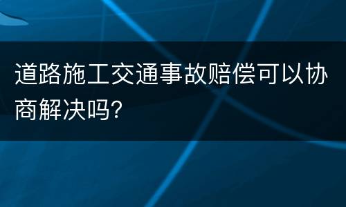 道路施工交通事故赔偿可以协商解决吗？