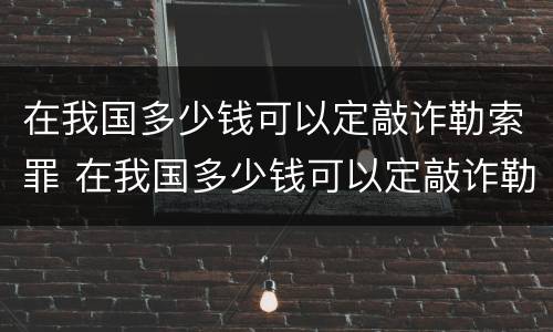 在我国多少钱可以定敲诈勒索罪 在我国多少钱可以定敲诈勒索罪呢