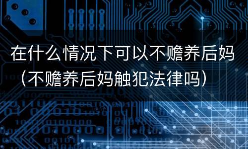 在什么情况下可以不赡养后妈（不赡养后妈触犯法律吗）