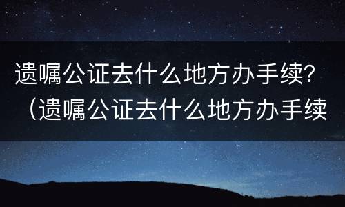 遗嘱公证去什么地方办手续？（遗嘱公证去什么地方办手续呢）