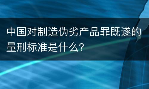 中国对制造伪劣产品罪既遂的量刑标准是什么？