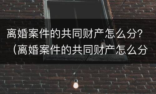 离婚案件的共同财产怎么分？（离婚案件的共同财产怎么分配）