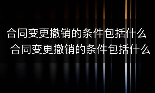 合同变更撤销的条件包括什么 合同变更撤销的条件包括什么