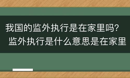 我国的监外执行是在家里吗？ 监外执行是什么意思是在家里吗