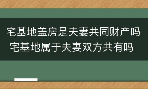 宅基地盖房是夫妻共同财产吗 宅基地属于夫妻双方共有吗