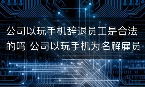 公司以玩手机辞退员工是合法的吗 公司以玩手机为名解雇员工合理吗