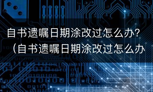 自书遗嘱日期涂改过怎么办？（自书遗嘱日期涂改过怎么办才有效）