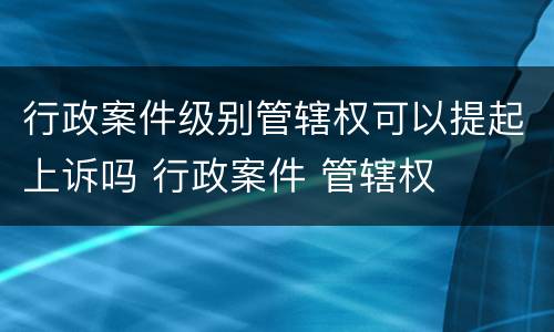 行政案件级别管辖权可以提起上诉吗 行政案件 管辖权