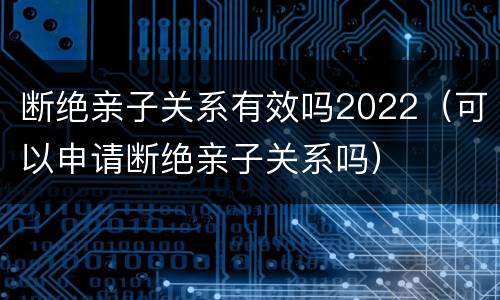 断绝亲子关系有效吗2022（可以申请断绝亲子关系吗）