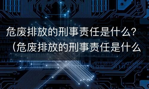 危废排放的刑事责任是什么？（危废排放的刑事责任是什么）