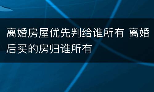 离婚房屋优先判给谁所有 离婚后买的房归谁所有