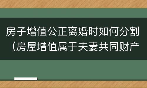 房子增值公正离婚时如何分割（房屋增值属于夫妻共同财产吗）