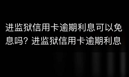 进监狱信用卡逾期利息可以免息吗? 进监狱信用卡逾期利息可以免息吗知乎