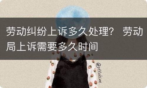 劳动纠纷上诉多久处理？ 劳动局上诉需要多久时间