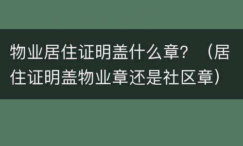 物业居住证明盖什么章？（居住证明盖物业章还是社区章）