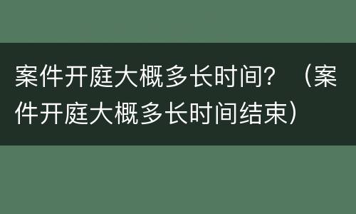 案件开庭大概多长时间？（案件开庭大概多长时间结束）