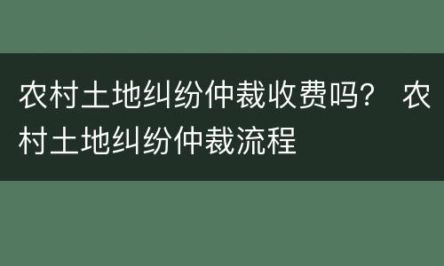 农村土地纠纷仲裁收费吗？ 农村土地纠纷仲裁流程