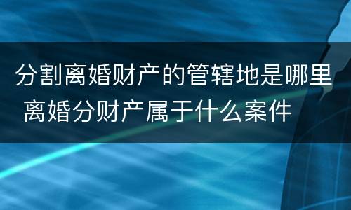 分割离婚财产的管辖地是哪里 离婚分财产属于什么案件