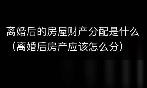 离婚后的房屋财产分配是什么（离婚后房产应该怎么分）