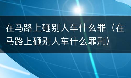 在马路上砸别人车什么罪（在马路上砸别人车什么罪刑）