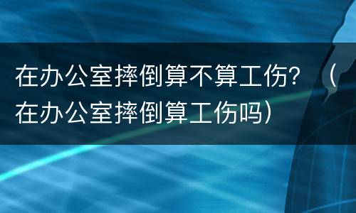 在办公室摔倒算不算工伤？（在办公室摔倒算工伤吗）