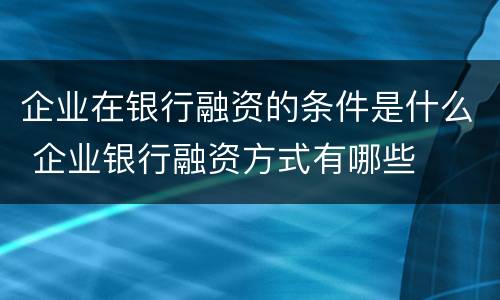 企业在银行融资的条件是什么 企业银行融资方式有哪些