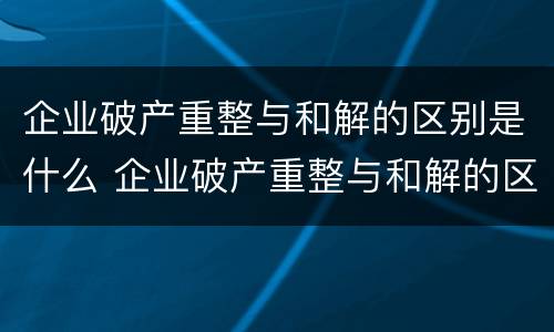 企业破产重整与和解的区别是什么 企业破产重整与和解的区别是什么呢