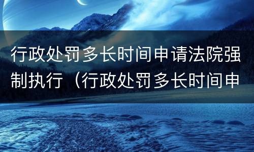 行政处罚多长时间申请法院强制执行（行政处罚多长时间申请法院强制执行有效）