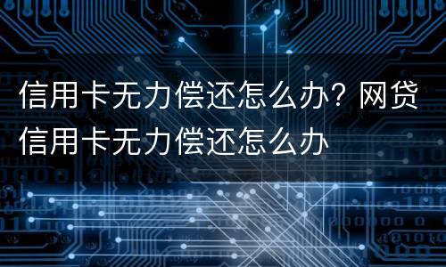 信用卡无力偿还怎么办? 网贷信用卡无力偿还怎么办