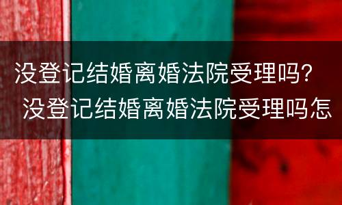 没登记结婚离婚法院受理吗？ 没登记结婚离婚法院受理吗怎么办