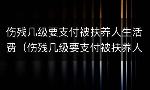 伤残几级要支付被扶养人生活费（伤残几级要支付被扶养人生活费的费用）