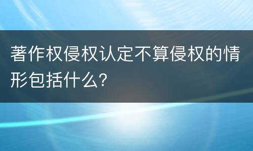 著作权侵权认定不算侵权的情形包括什么？