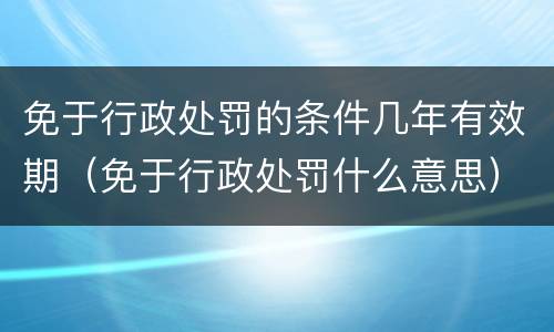 免于行政处罚的条件几年有效期（免于行政处罚什么意思）