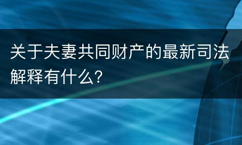 关于夫妻共同财产的最新司法解释有什么？