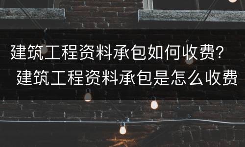 建筑工程资料承包如何收费？ 建筑工程资料承包是怎么收费