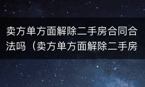 卖方单方面解除二手房合同合法吗（卖方单方面解除二手房合同合法吗知乎）