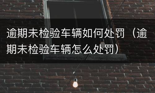 逾期未检验车辆如何处罚（逾期未检验车辆怎么处罚）