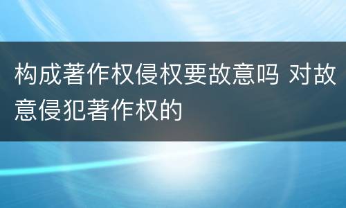 构成著作权侵权要故意吗 对故意侵犯著作权的