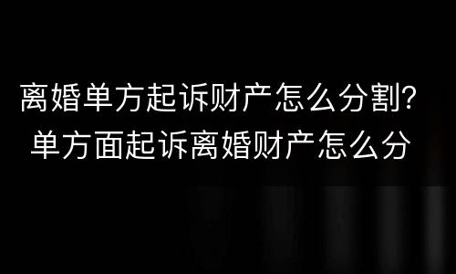 离婚单方起诉财产怎么分割？ 单方面起诉离婚财产怎么分