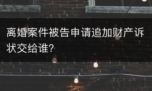 离婚案件被告申请追加财产诉状交给谁？