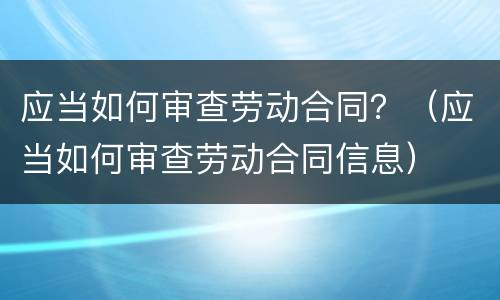 应当如何审查劳动合同？（应当如何审查劳动合同信息）