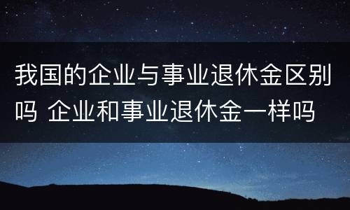 我国的企业与事业退休金区别吗 企业和事业退休金一样吗