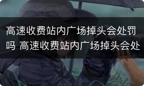 高速收费站内广场掉头会处罚吗 高速收费站内广场掉头会处罚吗现在