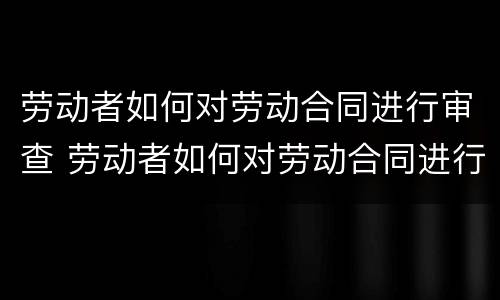 劳动者如何对劳动合同进行审查 劳动者如何对劳动合同进行审查处理