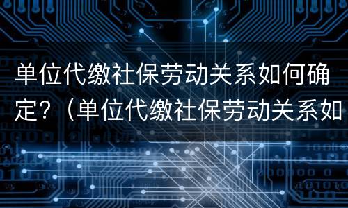 单位代缴社保劳动关系如何确定?（单位代缴社保劳动关系如何确定的）