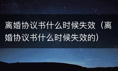 离婚协议书什么时候失效（离婚协议书什么时候失效的）