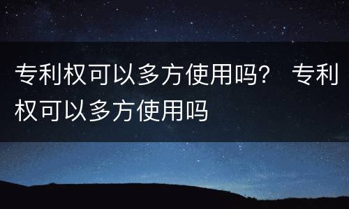 专利权可以多方使用吗？ 专利权可以多方使用吗