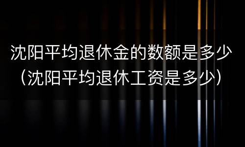 沈阳平均退休金的数额是多少（沈阳平均退休工资是多少）