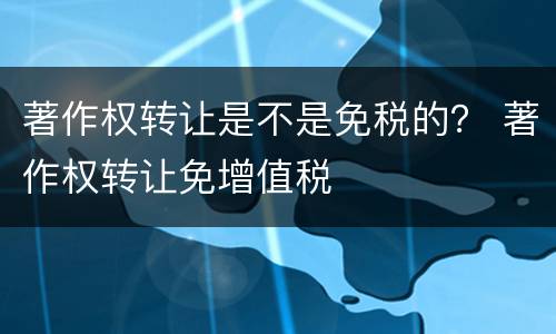 著作权转让是不是免税的？ 著作权转让免增值税