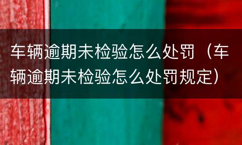 车辆逾期未检验怎么处罚（车辆逾期未检验怎么处罚规定）